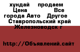 хундай 78 продаем › Цена ­ 650 000 - Все города Авто » Другое   . Ставропольский край,Железноводск г.